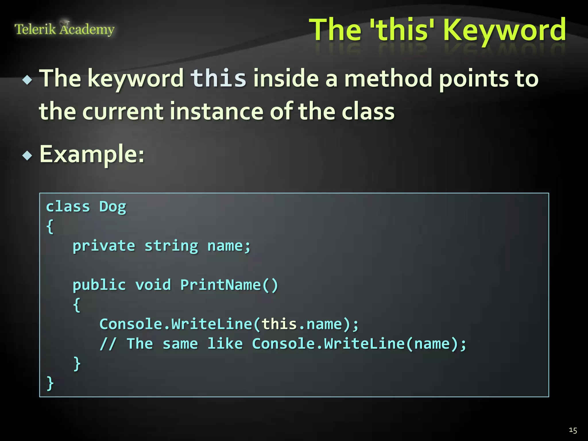 The 'this' Keyword
 The keyword this inside  a method points to
 the current instance of the class
 Example:

  class Dog
  {
     private string name;

      public void PrintName()
      {
         Console.WriteLine(this.name);
         // The same like Console.WriteLine(name);
      }
  }

                                                     15
 