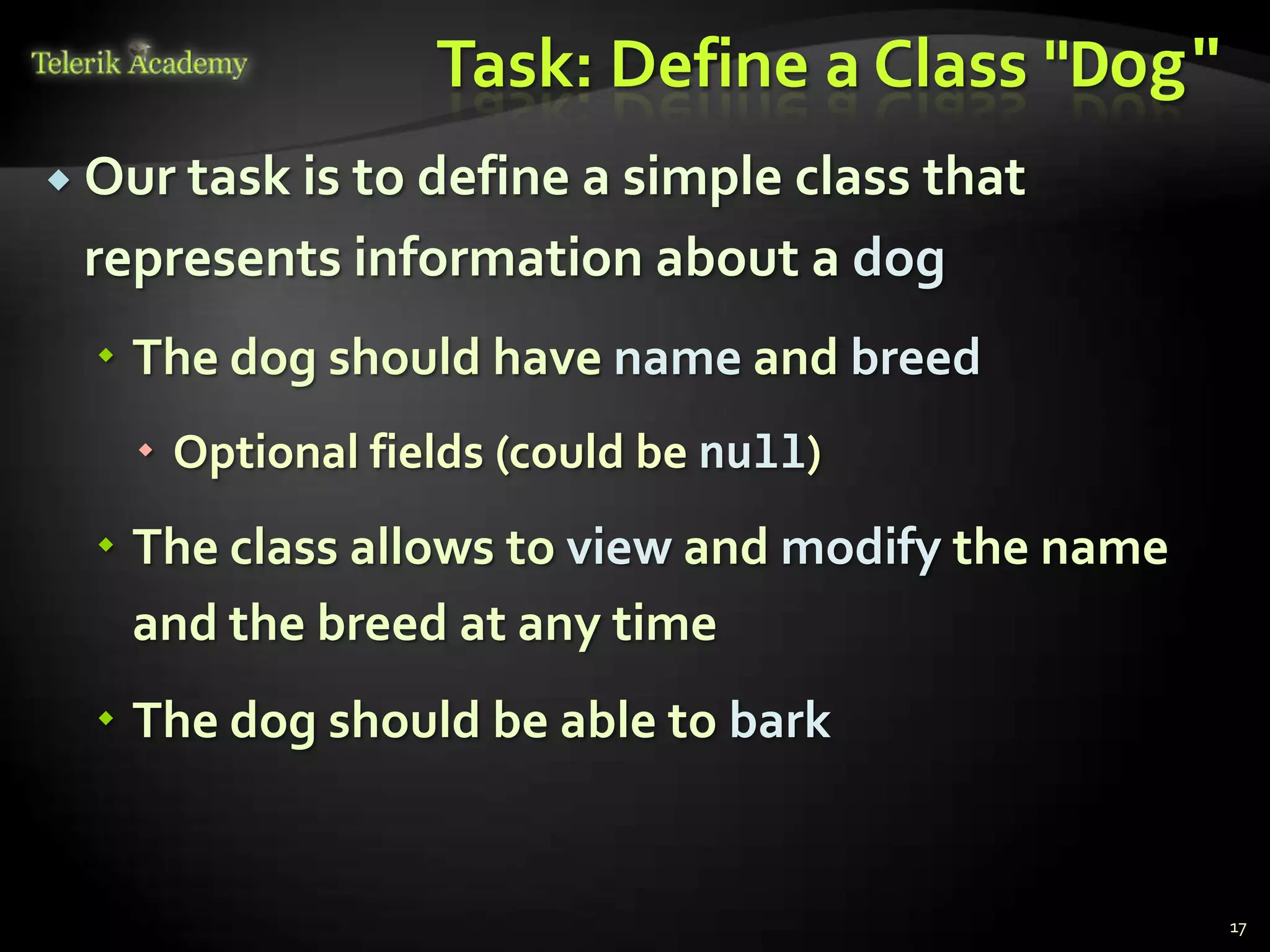 Task: Define a Class "Dog"
 Our task is
            to define a simple class that
 represents information about a dog
   The dog should have name and breed
    Optional fields (could be null)
   The class allows to view and modify the name
    and the breed at any time
   The dog should be able to bark


                                                   17
 