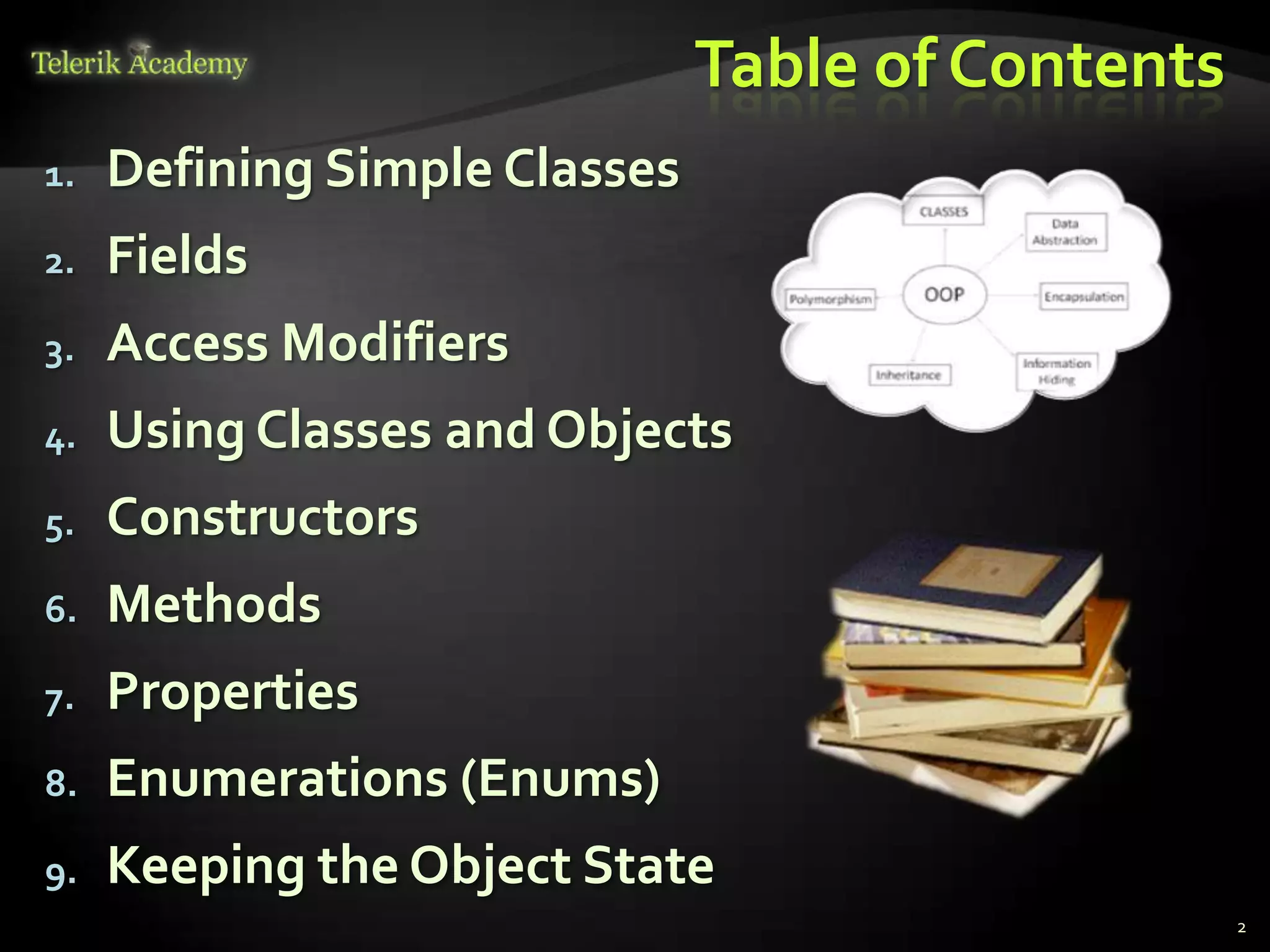 Table of Contents
1.   Defining Simple Classes
2.   Fields
3.   Access Modifiers
4.   Using Classes and Objects
5.   Constructors
6.   Methods
7.   Properties
8.   Enumerations (Enums)
9.   Keeping the Object State
                                                   2
 