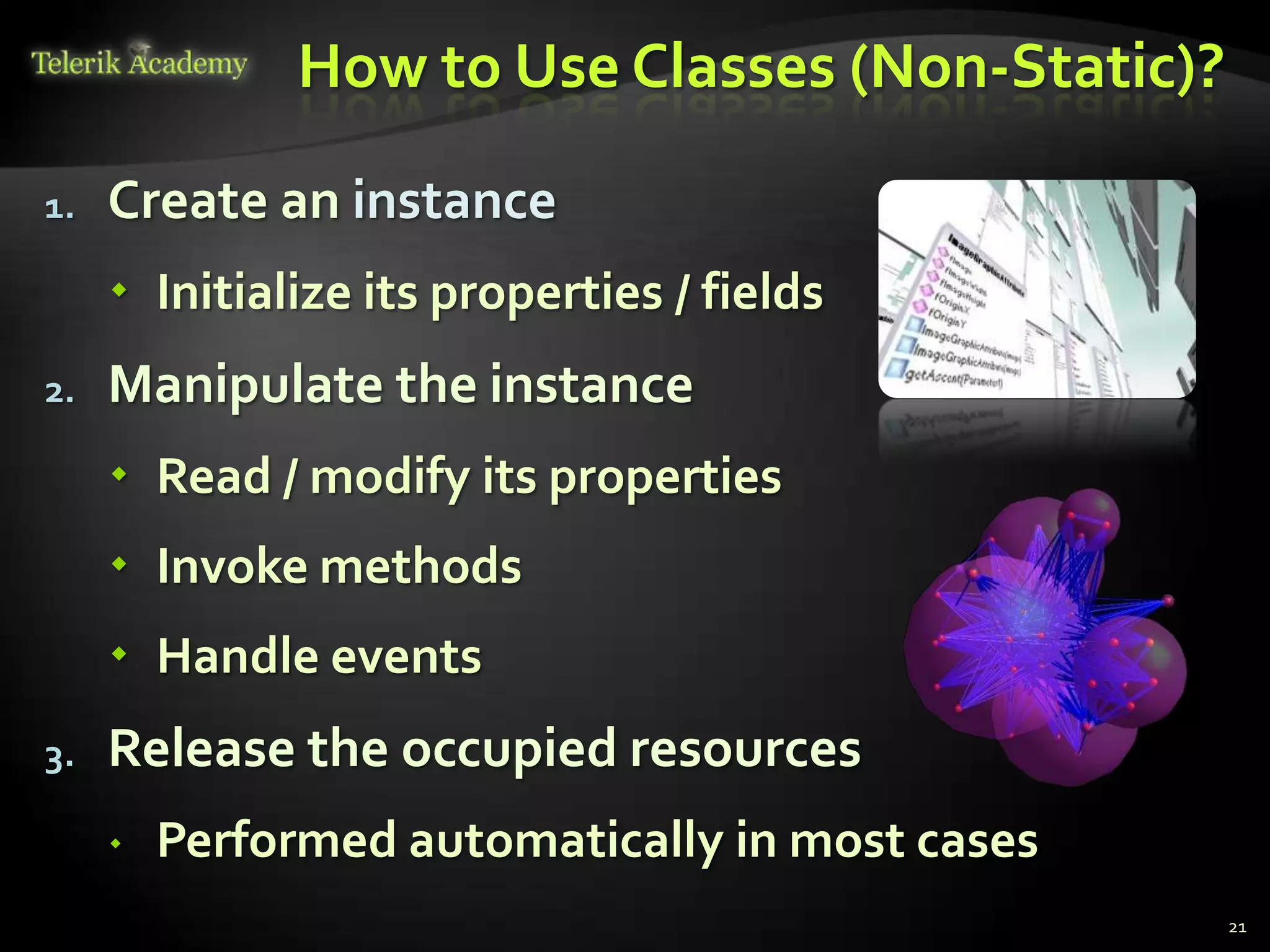 How to Use Classes (Non-Static)?

1.   Create an instance
      Initialize its properties / fields
2.   Manipulate the instance
      Read / modify its properties
      Invoke methods
      Handle events
3.   Release the occupied resources
        Performed automatically in most cases
                                                 21
 