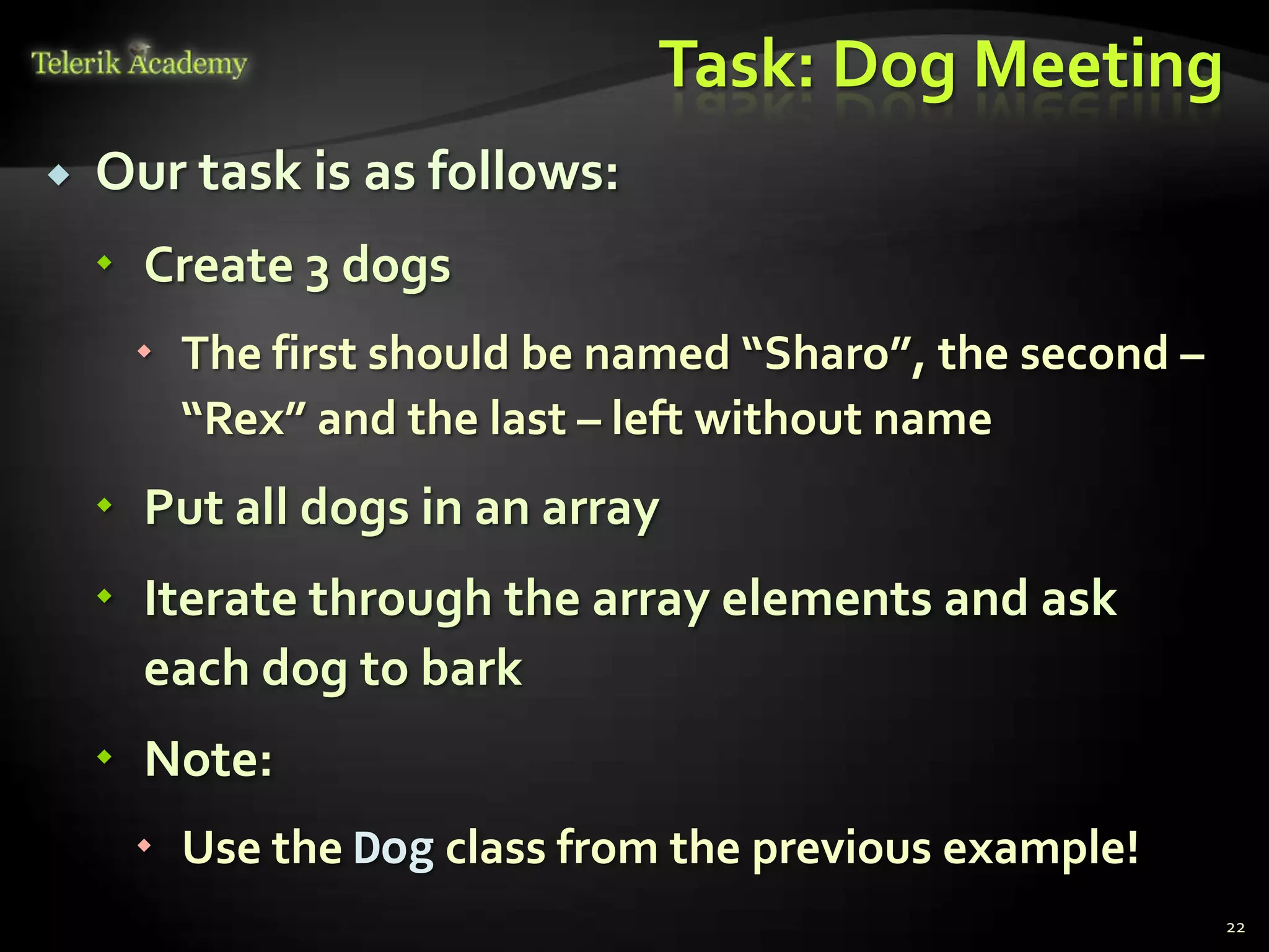 Task: Dog Meeting
   Our task is as follows:
     Create 3 dogs
      The first should be named “Sharo”, the second –
       “Rex” and the last – left without name
     Put all dogs in an array
     Iterate through the array elements and ask
      each dog to bark
     Note:
      Use the Dog class from the previous example!
                                                         22
 