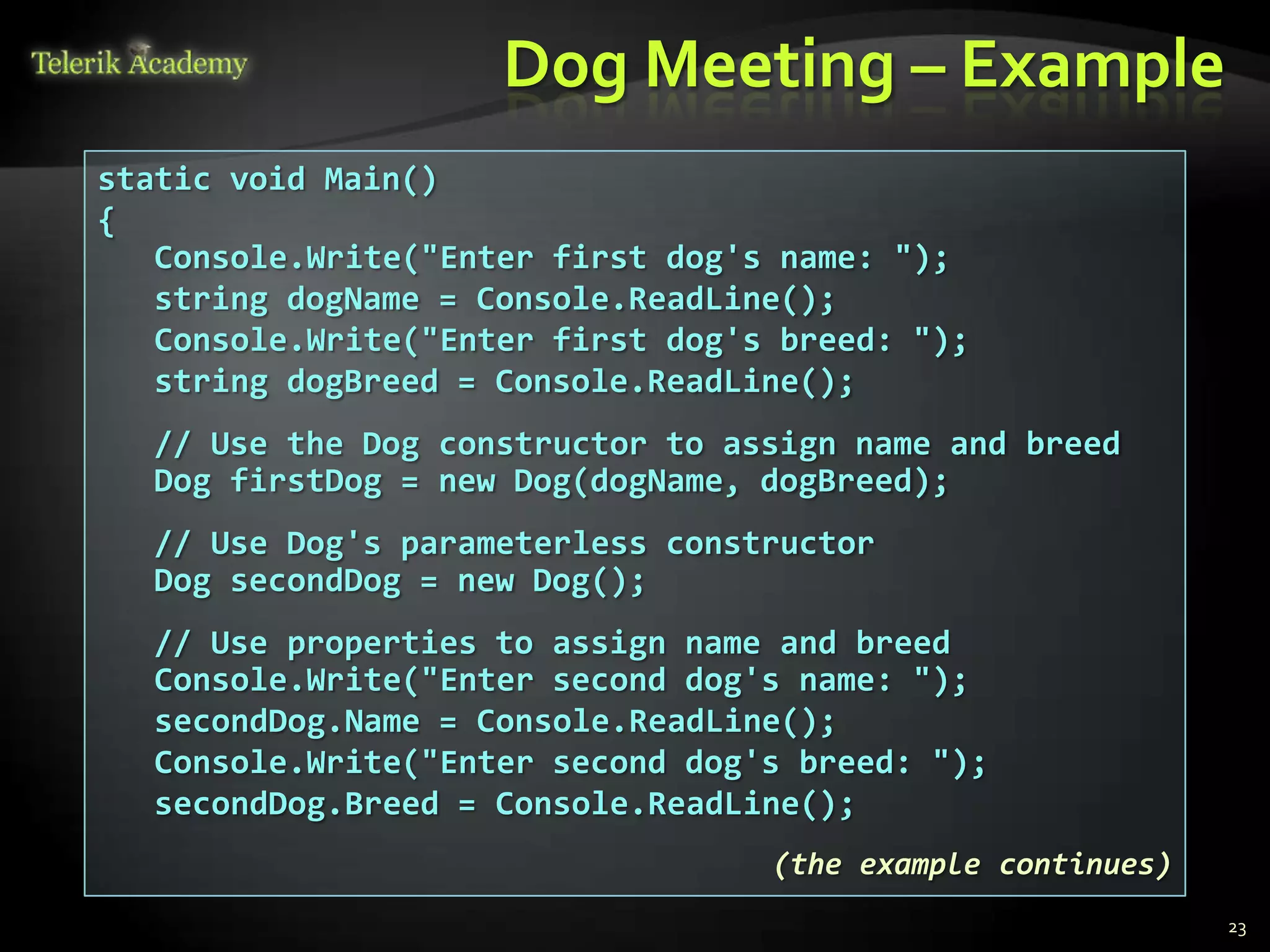 Dog Meeting – Example
static void Main()
{
   Console.Write("Enter first dog's name: ");
   string dogName = Console.ReadLine();
   Console.Write("Enter first dog's breed: ");
   string dogBreed = Console.ReadLine();
  // Use the Dog constructor to assign name and breed
  Dog firstDog = new Dog(dogName, dogBreed);
  // Use Dog's parameterless constructor
  Dog secondDog = new Dog();
  // Use properties to assign name and breed
  Console.Write("Enter second dog's name: ");
  secondDog.Name = Console.ReadLine();
  Console.Write("Enter second dog's breed: ");
  secondDog.Breed = Console.ReadLine();
                                   (the example continues)
                                                             23
 