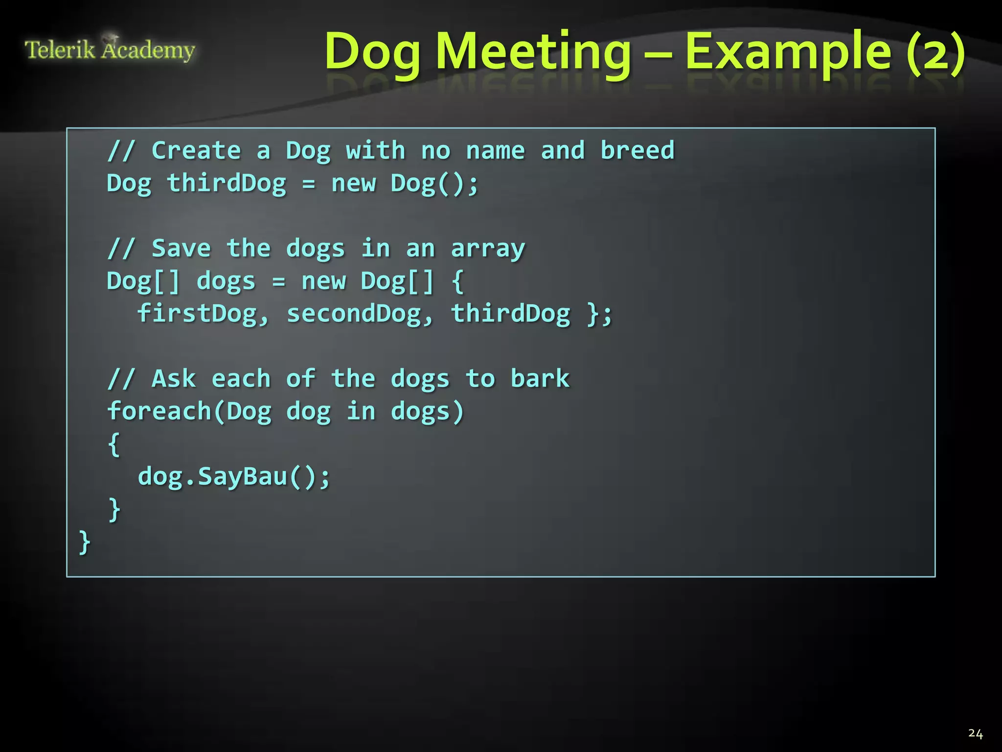Dog Meeting – Example (2)
    // Create a Dog with no name and breed
    Dog thirdDog = new Dog();

    // Save the dogs in an array
    Dog[] dogs = new Dog[] {
      firstDog, secondDog, thirdDog };

    // Ask each of the dogs to bark
    foreach(Dog dog in dogs)
    {
      dog.SayBau();
    }
}




                                              24
 
