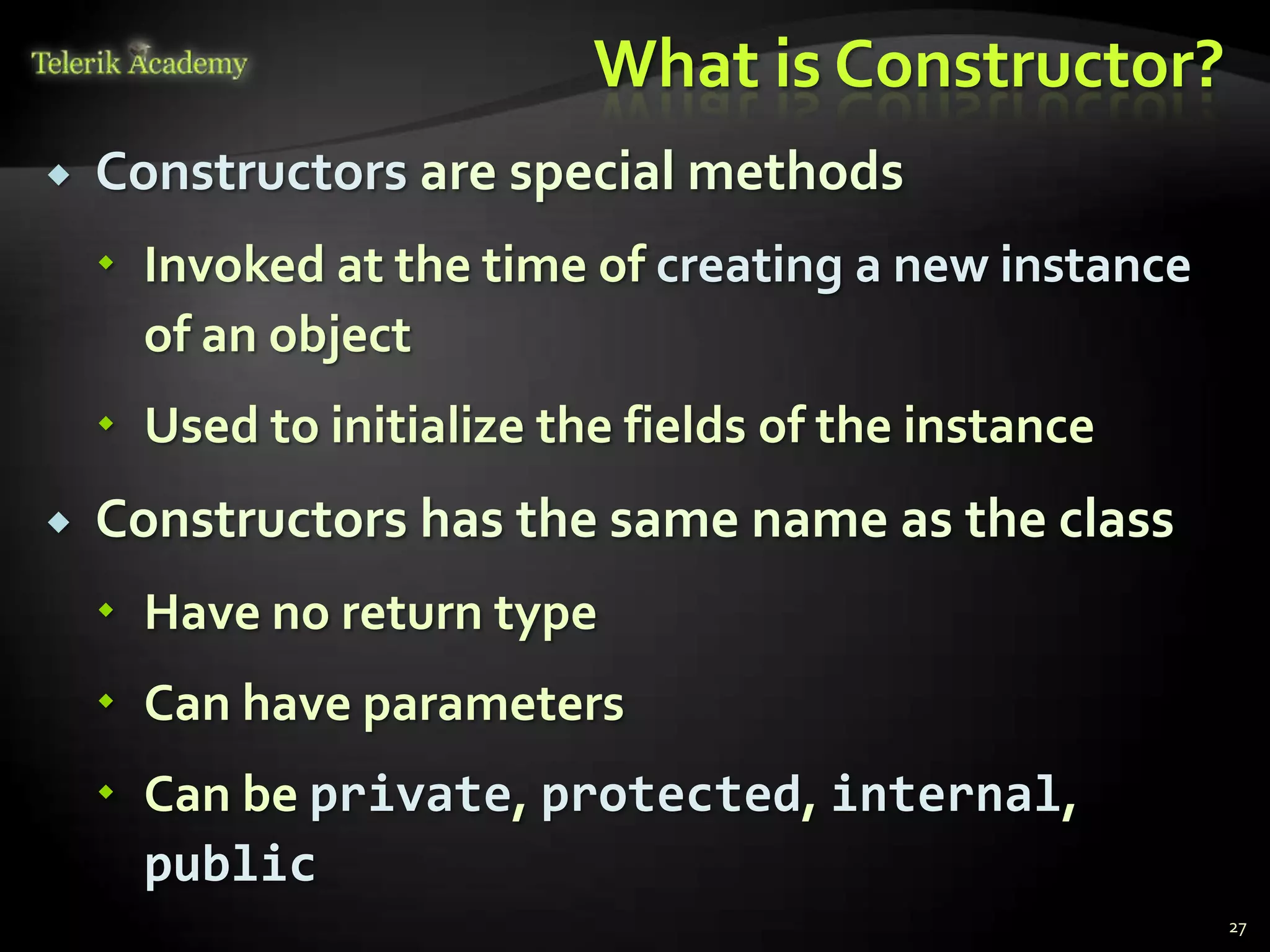 What is Constructor?
   Constructors are special methods
     Invoked at the time of creating a new instance
      of an object
     Used to initialize the fields of the instance
   Constructors has the same name as the class
     Have no return type
     Can have parameters
     Can be private, protected, internal,
      public
                                                       27
 