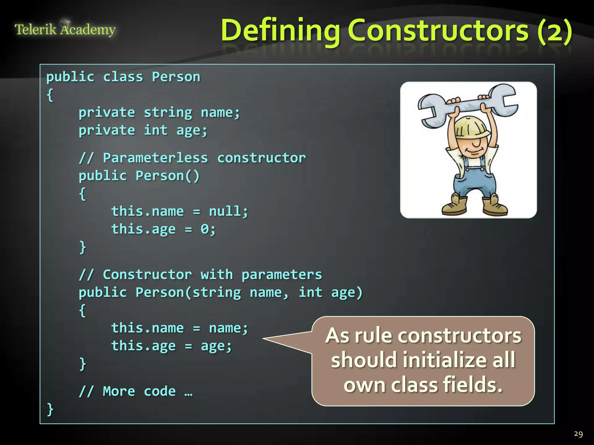 Defining Constructors (2)
public class Person
{
    private string name;
    private int age;
    // Parameterless constructor
    public Person()
    {
        this.name = null;
        this.age = 0;
    }
    // Constructor with parameters
    public Person(string name, int age)
    {
        this.name = name;
        this.age = age;
                                   As rule constructors
    }                              should initialize all
    // More code …                 own class fields.
}
                                                           29
 