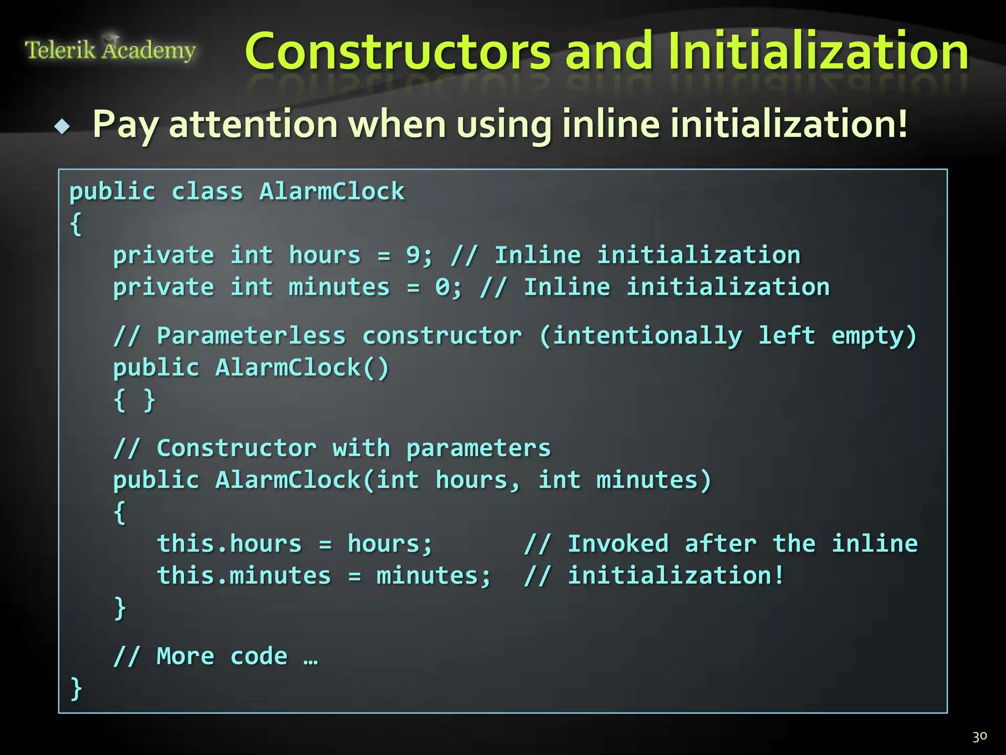Constructors and Initialization
   Pay attention when using inline initialization!
public class AlarmClock
{
   private int hours = 9; // Inline initialization
   private int minutes = 0; // Inline initialization
     // Parameterless constructor (intentionally left empty)
     public AlarmClock()
     { }
     // Constructor with parameters
     public AlarmClock(int hours, int minutes)
     {
        this.hours = hours;      // Invoked after the inline
        this.minutes = minutes; // initialization!
     }
     // More code …
}
                                                               30
 