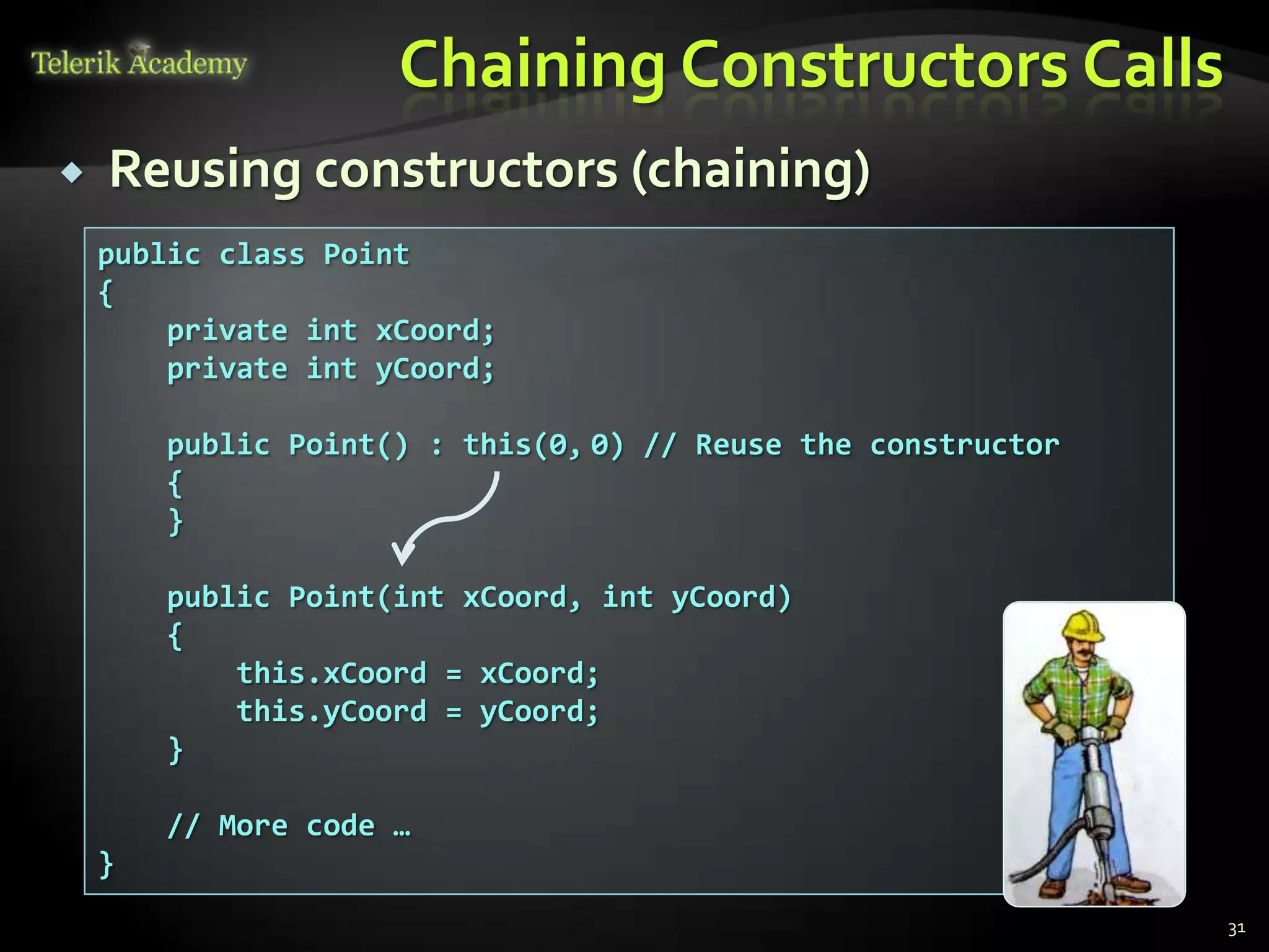 Chaining Constructors Calls
   Reusing constructors (chaining)
    public class Point
    {
        private int xCoord;
        private int yCoord;

        public Point() : this(0, 0) // Reuse the constructor
        {
        }

        public Point(int xCoord, int yCoord)
        {
            this.xCoord = xCoord;
            this.yCoord = yCoord;
        }

        // More code …
    }
                                                               31
 