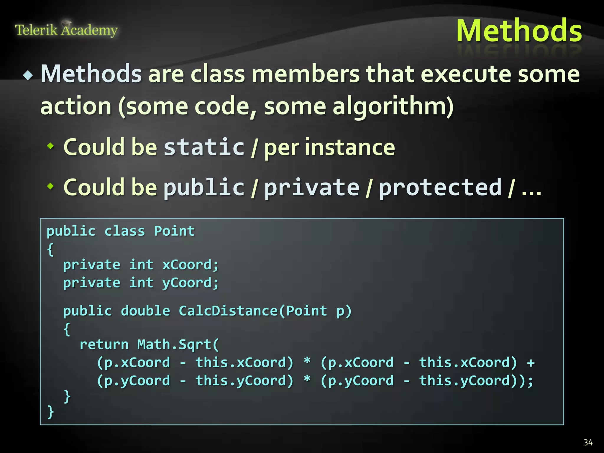 Methods
 Methods are class members that execute some
 action (some code, some algorithm)
  Could be static / per instance
  Could be public / private / protected / …
  public class Point
  {
    private int xCoord;
    private int yCoord;
      public double CalcDistance(Point p)
      {
        return Math.Sqrt(
          (p.xCoord - this.xCoord) * (p.xCoord - this.xCoord) +
          (p.yCoord - this.yCoord) * (p.yCoord - this.yCoord));
      }
  }
                                                                  34
 