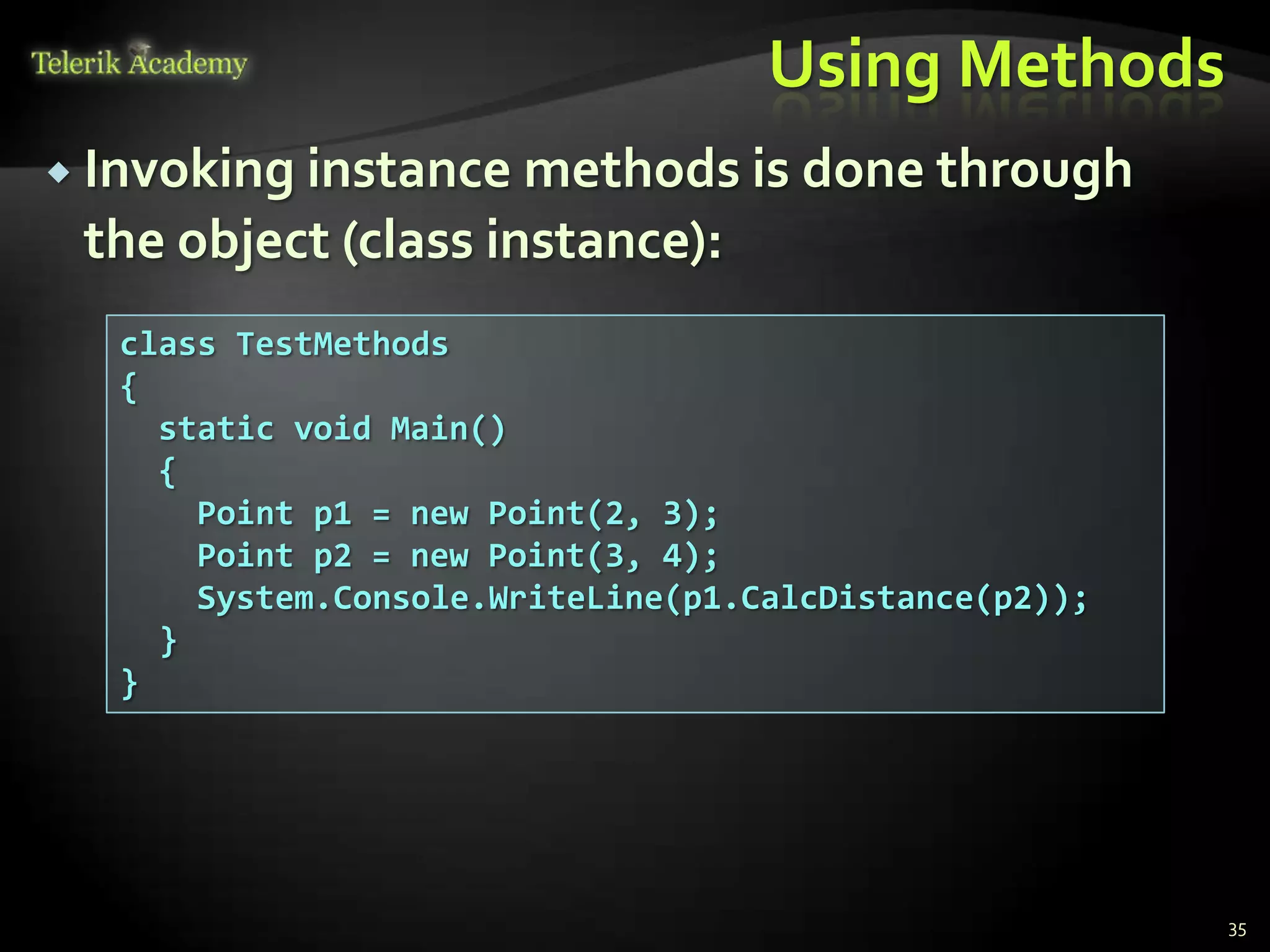 Using Methods
 Invoking instance methods is done through
 the object (class instance):
  class TestMethods
  {
    static void Main()
    {
      Point p1 = new Point(2, 3);
      Point p2 = new Point(3, 4);
      System.Console.WriteLine(p1.CalcDistance(p2));
    }
  }




                                                       35
 