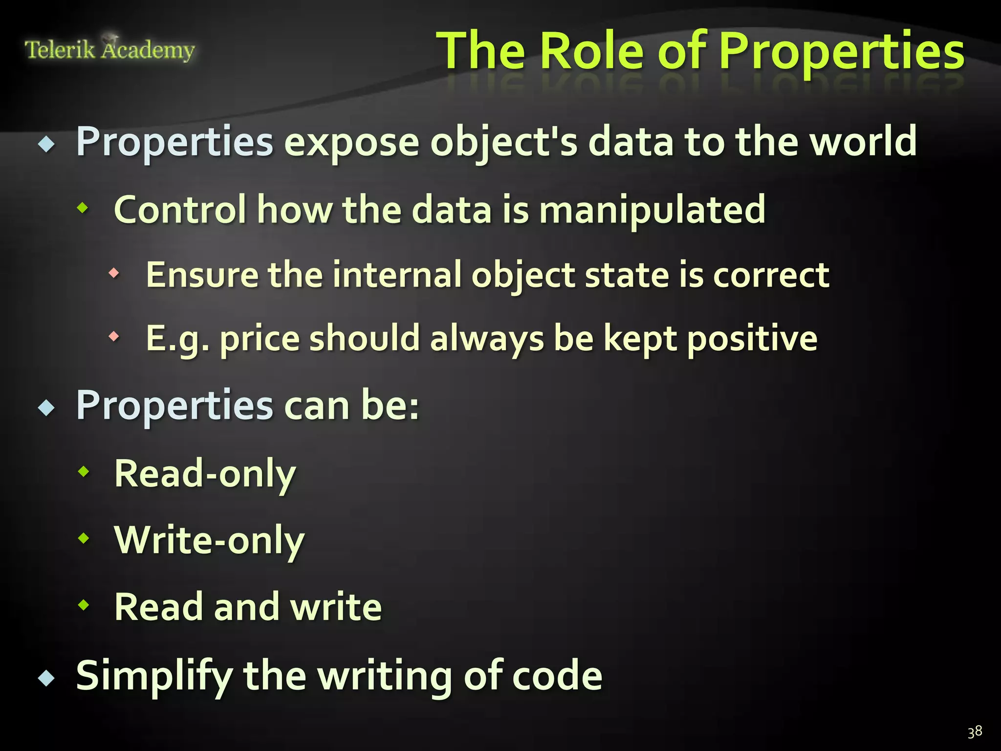 The Role of Properties
   Properties expose object's data to the world
     Control how the data is manipulated
      Ensure the internal object state is correct
      E.g. price should always be kept positive
   Properties can be:
     Read-only
     Write-only
     Read and write
   Simplify the writing of code
                                                     38
 