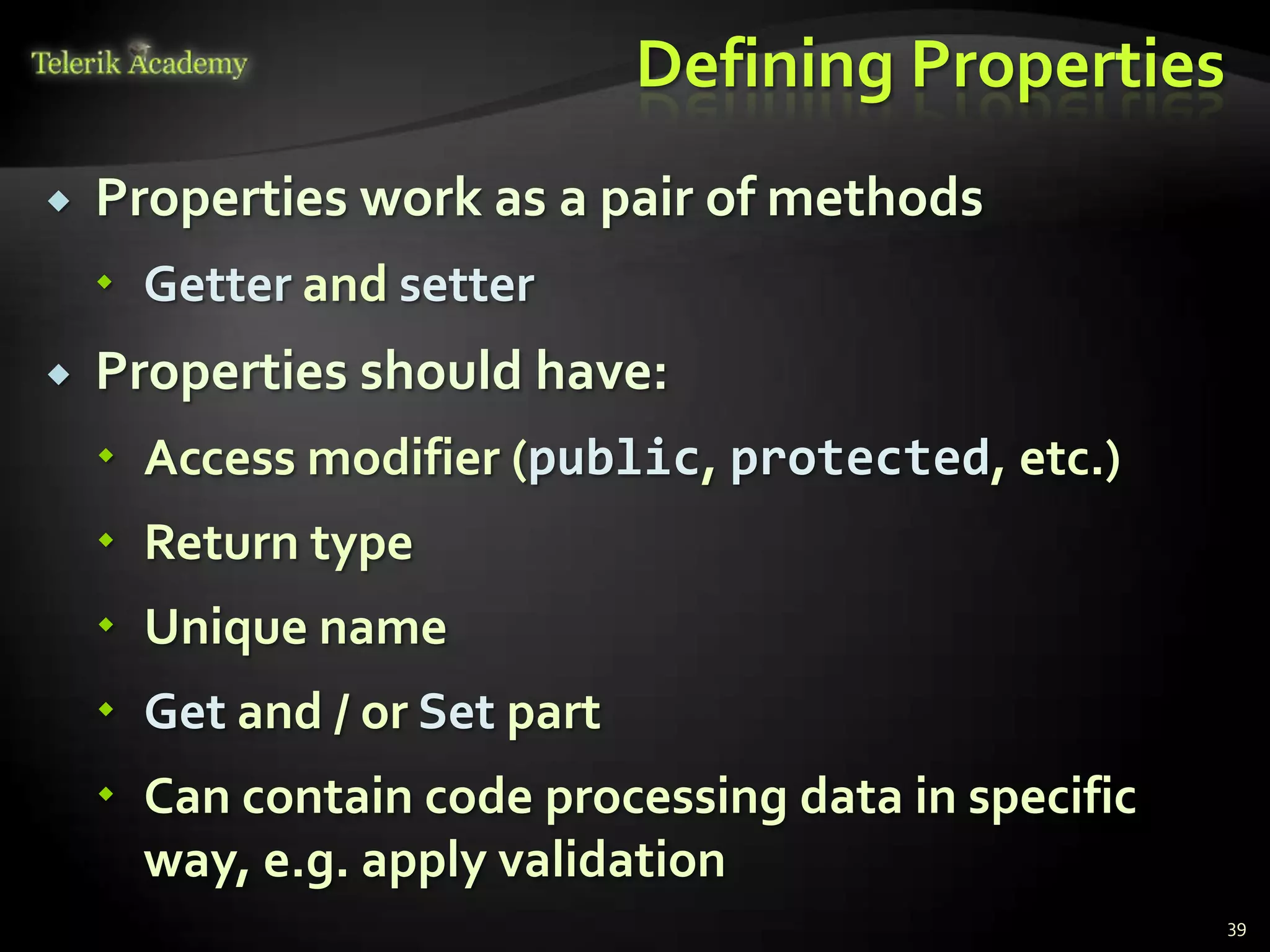 Defining Properties
   Properties work as a pair of methods
     Getter and setter
   Properties should have:
     Access modifier (public, protected, etc.)
     Return type
     Unique name
     Get and / or Set part
     Can contain code processing data in specific
      way, e.g. apply validation
                                                     39
 