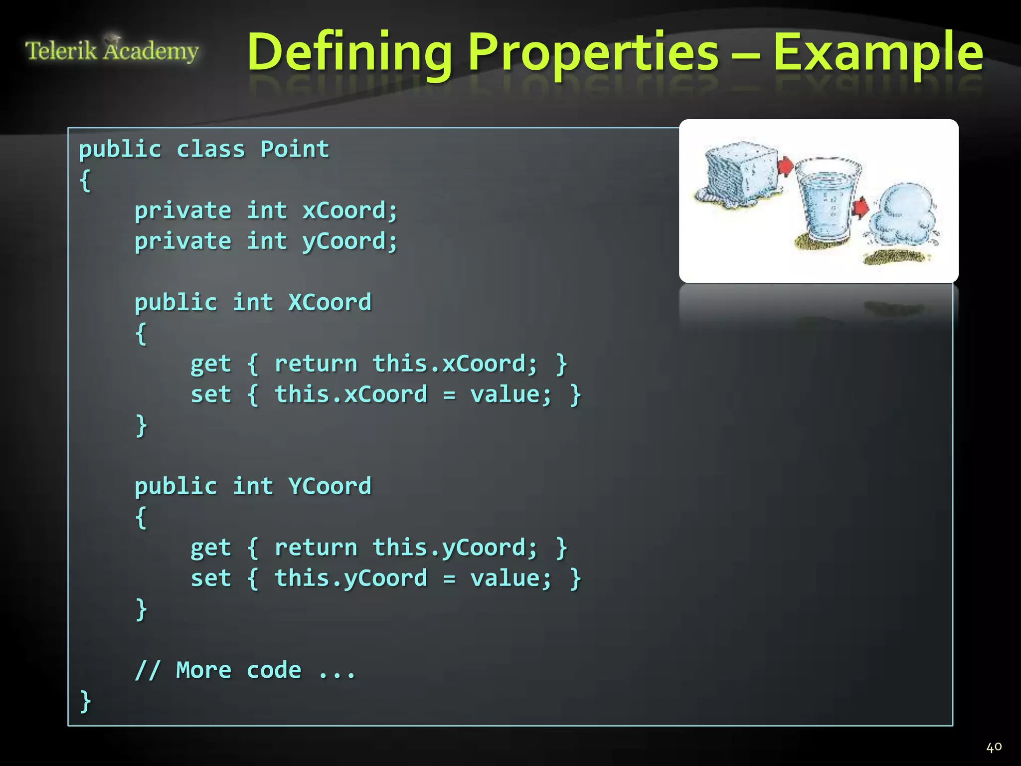 Defining Properties – Example
public class Point
{
    private int xCoord;
    private int yCoord;

    public int XCoord
    {
        get { return this.xCoord; }
        set { this.xCoord = value; }
    }

    public int YCoord
    {
        get { return this.yCoord; }
        set { this.yCoord = value; }
    }

    // More code ...
}
                                           40
 
