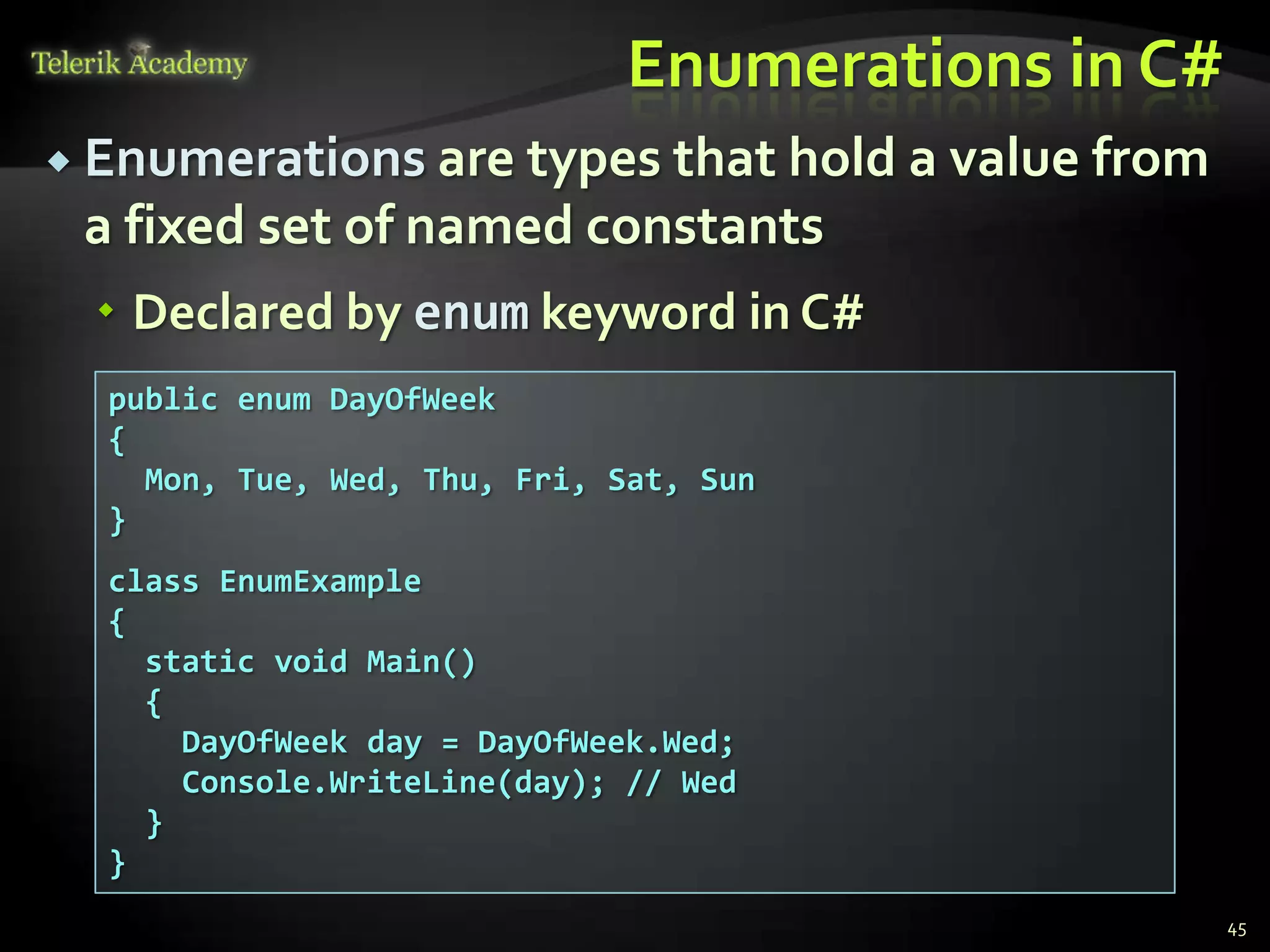 Enumerations in C#
 Enumerations are types that hold a value   from
 a fixed set of named constants
   Declared by enum keyword in C#
  public enum DayOfWeek
  {
    Mon, Tue, Wed, Thu, Fri, Sat, Sun
  }
  class EnumExample
  {
    static void Main()
    {
      DayOfWeek day = DayOfWeek.Wed;
      Console.WriteLine(day); // Wed
    }
  }
                                                    45
 