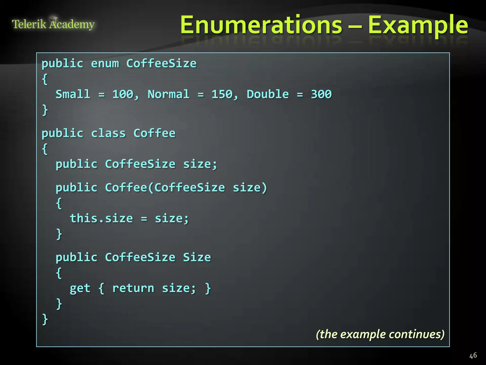 Enumerations – Example
public enum CoffeeSize
{
  Small = 100, Normal = 150, Double = 300
}
public class Coffee
{
  public CoffeeSize size;
    public Coffee(CoffeeSize size)
    {
      this.size = size;
    }
    public CoffeeSize Size
    {
      get { return size; }
    }
}
                                      (the example continues)
                                                                46
 