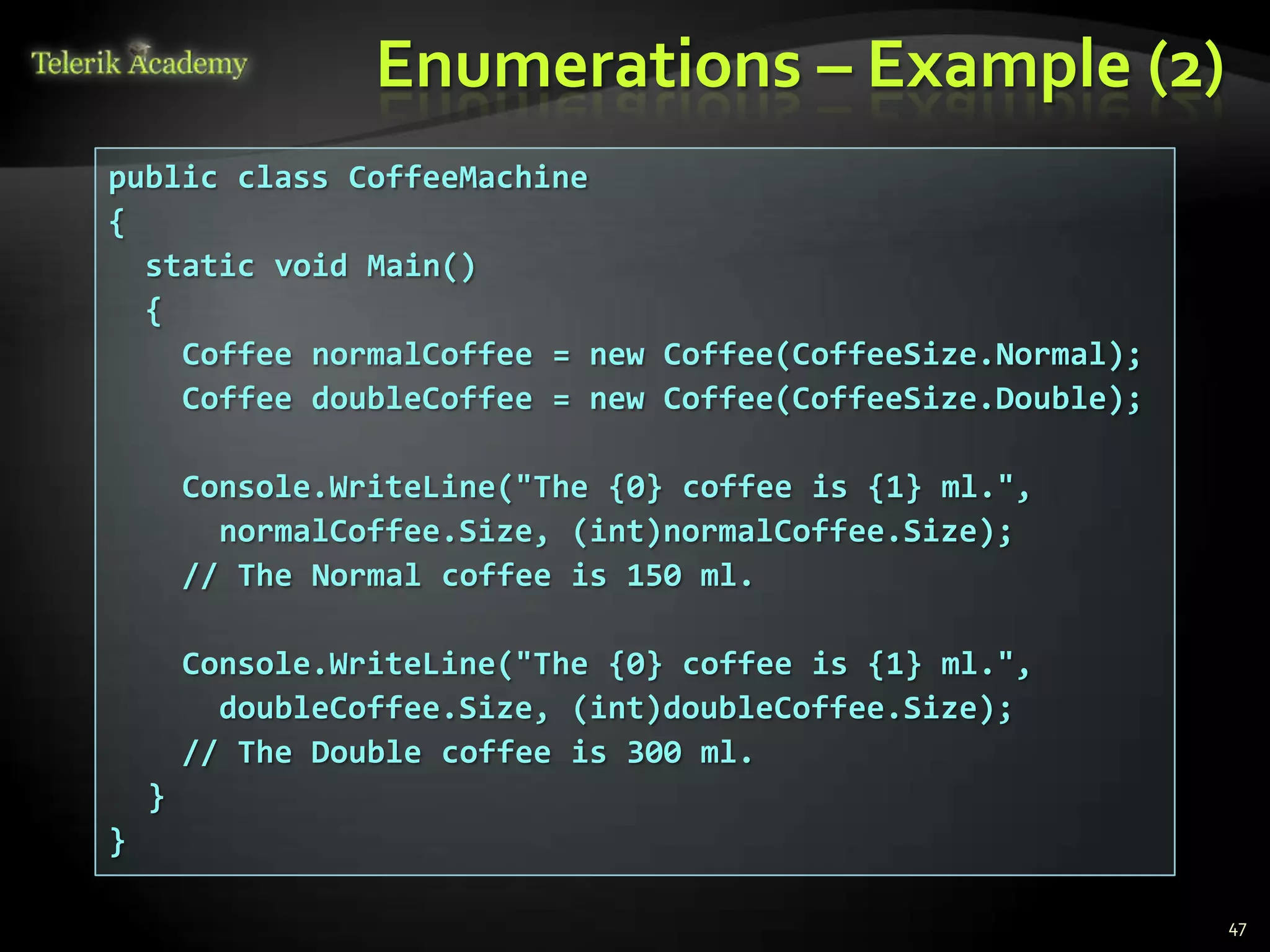 Enumerations – Example (2)
public class CoffeeMachine
{
  static void Main()
  {
    Coffee normalCoffee = new Coffee(CoffeeSize.Normal);
    Coffee doubleCoffee = new Coffee(CoffeeSize.Double);

        Console.WriteLine("The {0} coffee is {1} ml.",
          normalCoffee.Size, (int)normalCoffee.Size);
        // The Normal coffee is 150 ml.

        Console.WriteLine("The {0} coffee is {1} ml.",
          doubleCoffee.Size, (int)doubleCoffee.Size);
        // The Double coffee is 300 ml.
    }
}

                                                           47
 