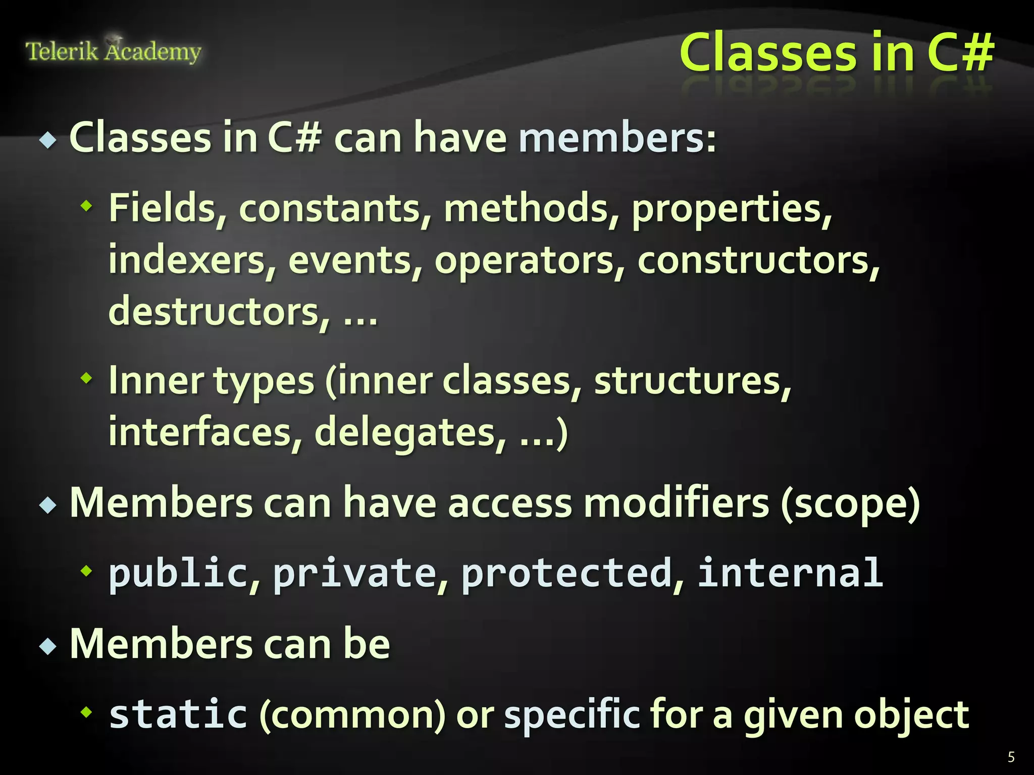 Classes in C#
 Classes   in C# can have members:
   Fields, constants, methods, properties,
    indexers, events, operators, constructors,
    destructors, …
   Inner types (inner classes, structures,
    interfaces, delegates, ...)
 Members can have access modifiers (scope)

   public, private, protected, internal
 Members can be

   static (common) or specific for a given object
                                                     5
 