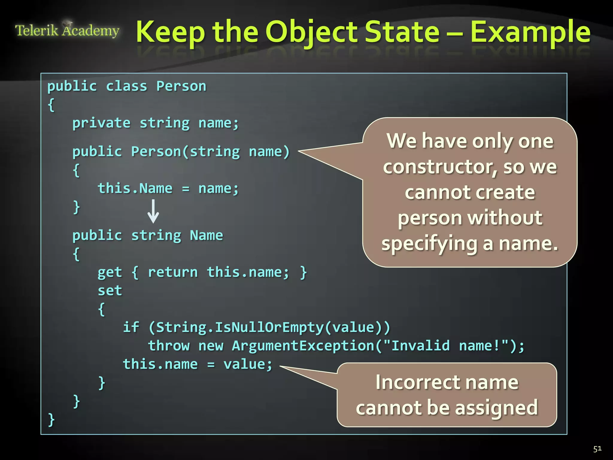 Keep the Object State – Example
public class Person
{
   private string name;
    public Person(string name)
                                          We have only one
    {                                    constructor, so we
       this.Name = name;                    cannot create
    }
                                           person without
    public string Name
    {
                                         specifying a name.
       get { return this.name; }
       set
       {
           if (String.IsNullOrEmpty(value))
              throw new ArgumentException("Invalid name!");
           this.name = value;
       }                                 Incorrect name
    }
}
                                      cannot be assigned
                                                              51
 