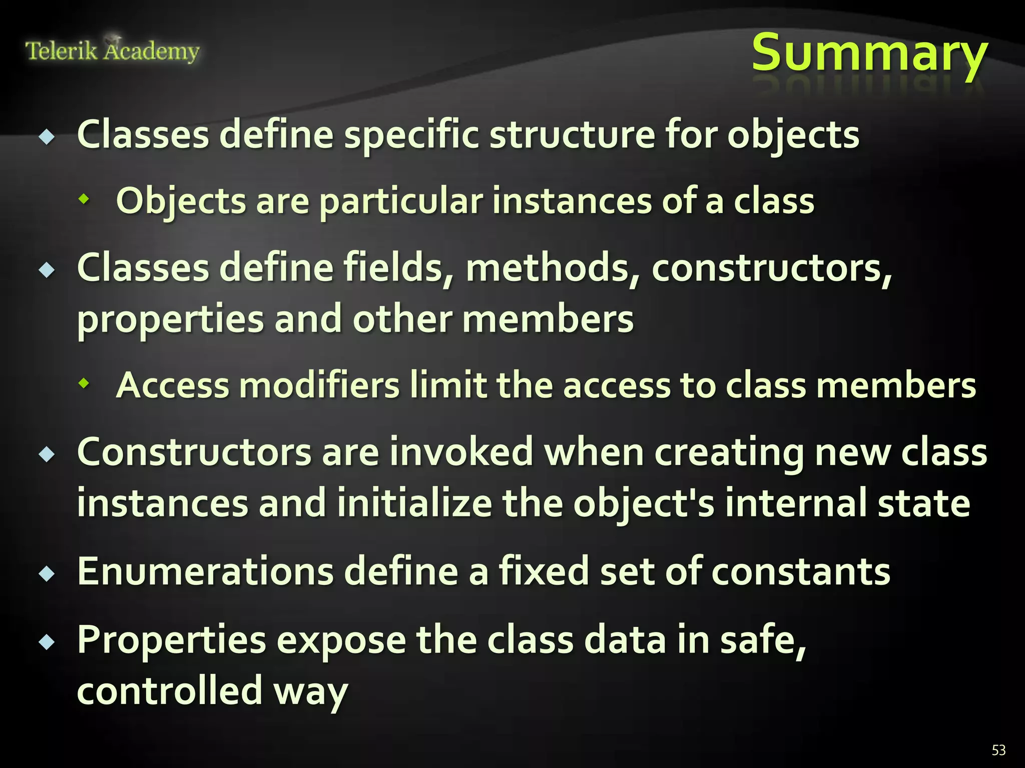 Summary
   Classes define specific structure for objects
     Objects are particular instances of a class
   Classes define fields, methods, constructors,
    properties and other members
     Access modifiers limit the access to class members
   Constructors are invoked when creating new class
    instances and initialize the object's internal state
   Enumerations define a fixed set of constants
   Properties expose the class data in safe,
    controlled way
                                                           53
 