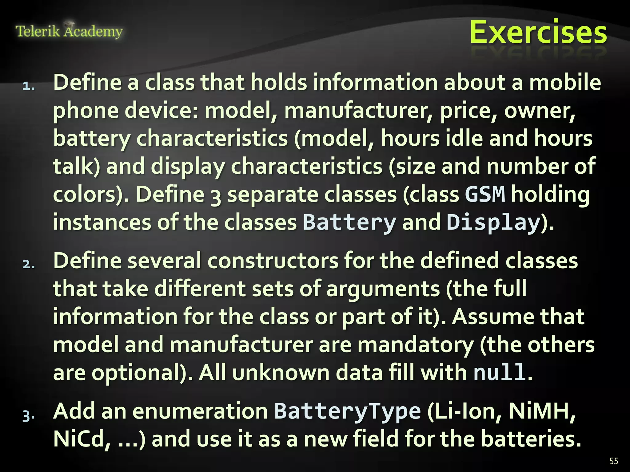 Exercises
1.   Define a class that holds information about a mobile
     phone device: model, manufacturer, price, owner,
     battery characteristics (model, hours idle and hours
     talk) and display characteristics (size and number of
     colors). Define 3 separate classes (class GSM holding
     instances of the classes Battery and Display).
2.   Define several constructors for the defined classes
     that take different sets of arguments (the full
     information for the class or part of it). Assume that
     model and manufacturer are mandatory (the others
     are optional). All unknown data fill with null.
3.   Add an enumeration BatteryType (Li-Ion, NiMH,
     NiCd, …) and use it as a new field for the batteries.
                                                             55
 