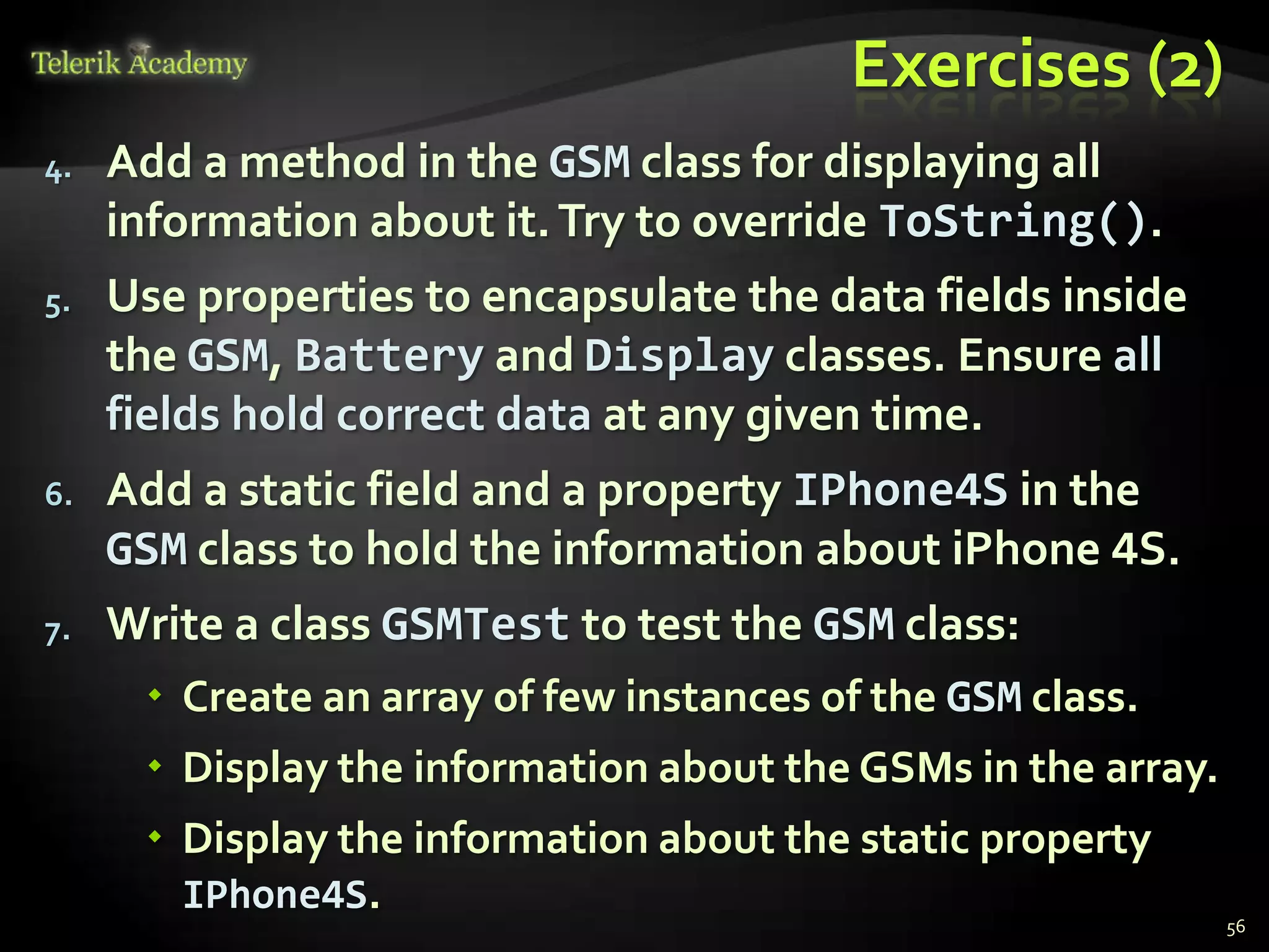 Exercises (2)
4.   Add a method in the GSM class for displaying all
     information about it. Try to override ToString().
5.   Use properties to encapsulate the data fields inside
     the GSM, Battery and Display classes. Ensure all
     fields hold correct data at any given time.
6.   Add a static field and a property IPhone4S in the
     GSM class to hold the information about iPhone 4S.
7.   Write a class GSMTest to test the GSM class:
       Create an array of few instances of the GSM class.
       Display the information about the GSMs in the array.
       Display the information about the static property
        IPhone4S.
                                                               56
 