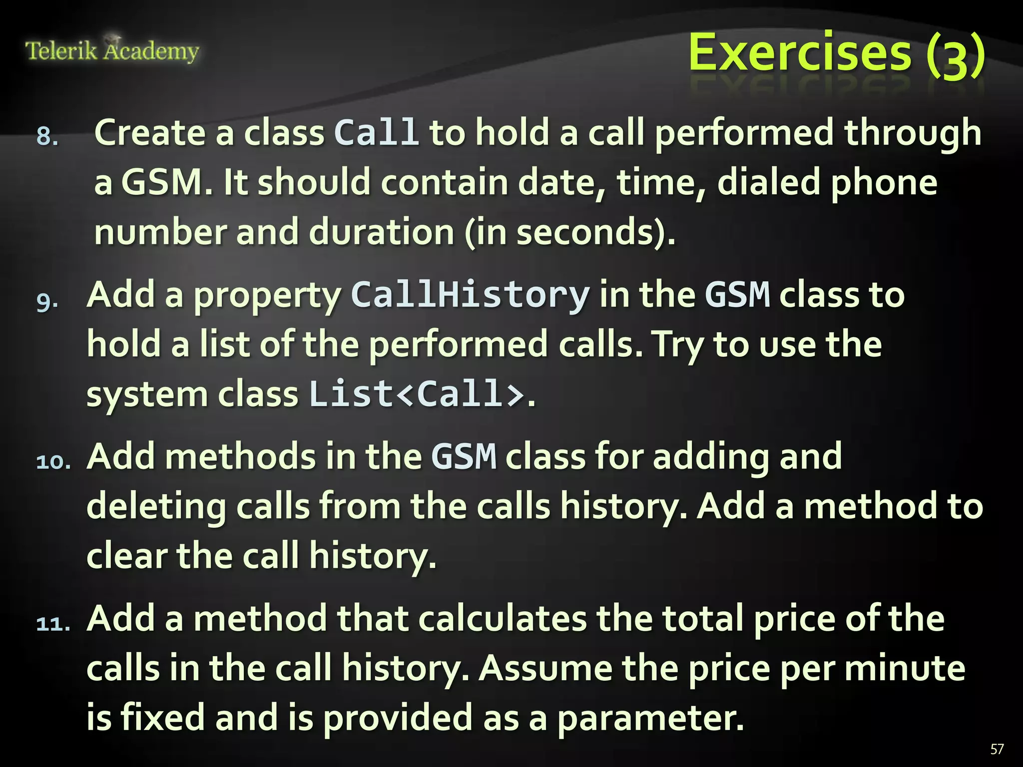 Exercises (3)
8.    Create a class Call to hold a call performed through
      a GSM. It should contain date, time, dialed phone
      number and duration (in seconds).
9.    Add a property CallHistory in the GSM class to
      hold a list of the performed calls. Try to use the
      system class List<Call>.
10.   Add methods in the GSM class for adding and
      deleting calls from the calls history. Add a method to
      clear the call history.
11.   Add a method that calculates the total price of the
      calls in the call history. Assume the price per minute
      is fixed and is provided as a parameter.
                                                               57
 