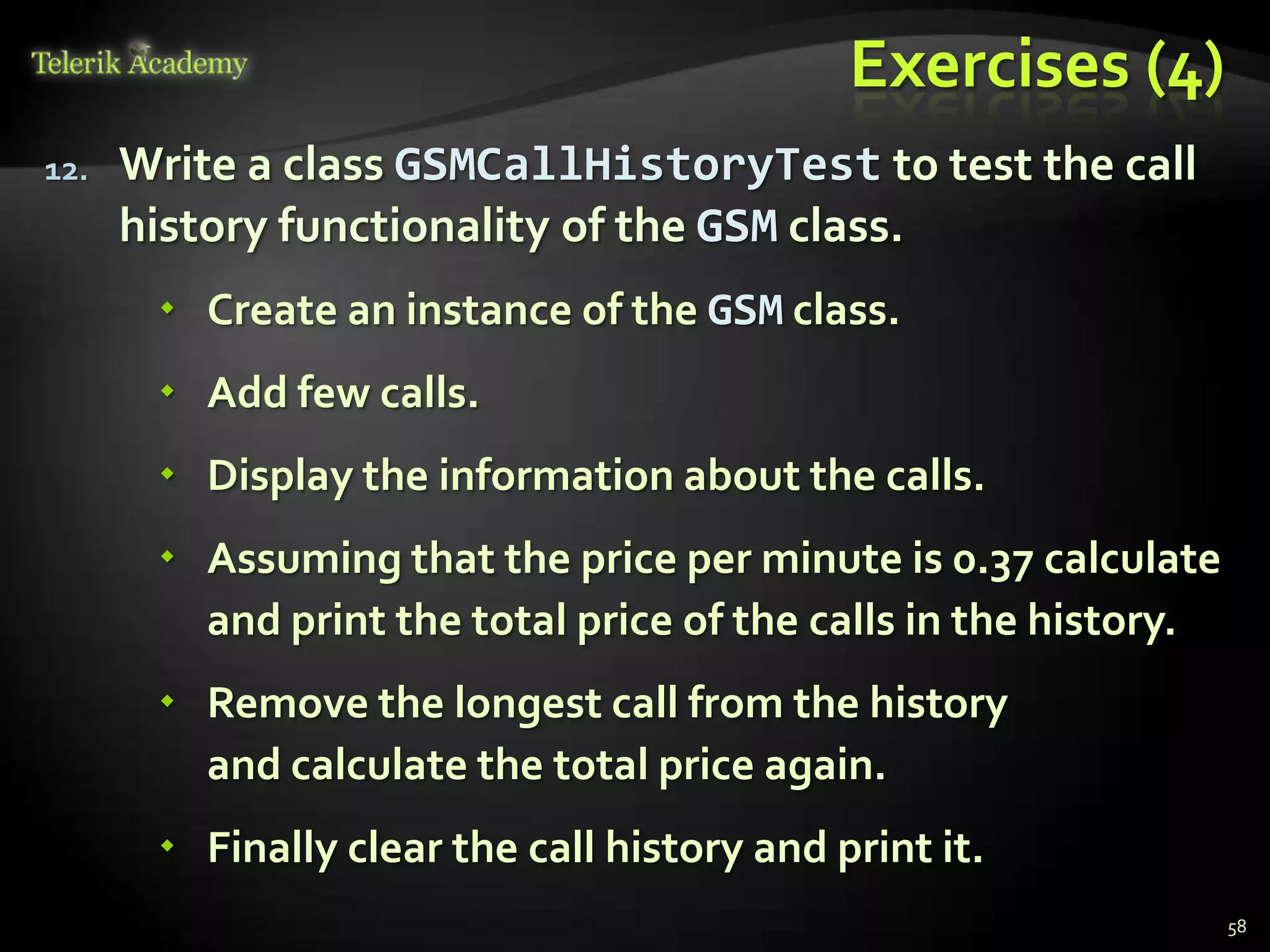 Exercises (4)
12.   Write a class GSMCallHistoryTest to test the call
      history functionality of the GSM class.
        Create an instance of the GSM class.
        Add few calls.
        Display the information about the calls.
        Assuming that the price per minute is 0.37 calculate
         and print the total price of the calls in the history.
        Remove the longest call from the history
         and calculate the total price again.
        Finally clear the call history and print it.
                                                                  58
 