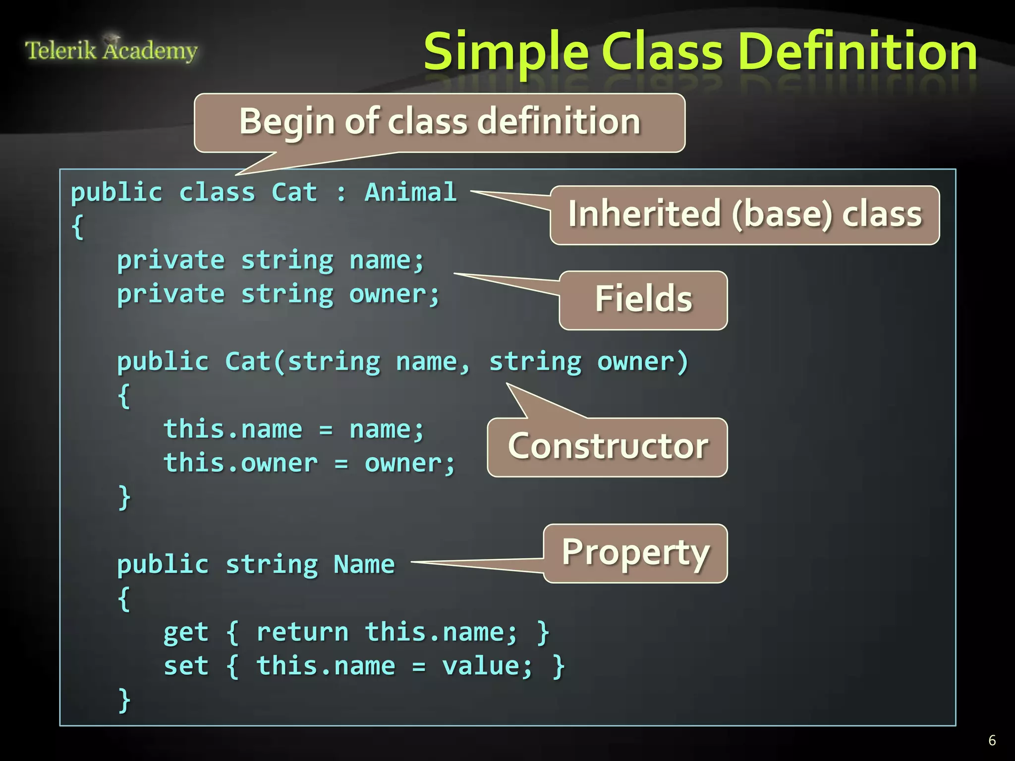 Simple Class Definition
          Begin of class definition
public class Cat : Animal
{                             Inherited (base) class
   private string name;
   private string owner;        Fields
  public Cat(string name, string owner)
  {
     this.name = name;
     this.owner = owner;   Constructor
  }

  public string Name           Property
  {
     get { return this.name; }
     set { this.name = value; }
  }
                                                       6
 