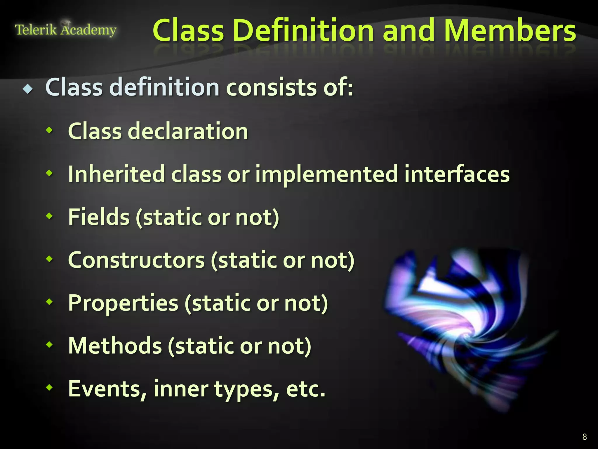 Class Definition and Members
   Class definition consists of:
     Class declaration
     Inherited class or implemented interfaces
     Fields (static or not)
     Constructors (static or not)
     Properties (static or not)
     Methods (static or not)
     Events, inner types, etc.
                                                  8
 