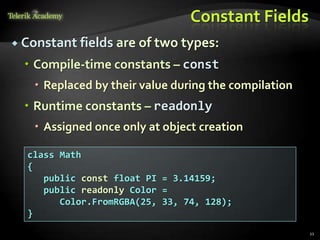 Constant Fields
 Constant fields are of two types:

   Compile-time constants – const
    Replaced by their value during the compilation
   Runtime constants – readonly
    Assigned once only at object creation

  class Math
  {
     public const float PI = 3.14159;
     public readonly Color =
        Color.FromRGBA(25, 33, 74, 128);
  }
                                                      11
 