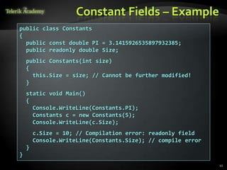 Constant Fields – Example
public class Constants
{
  public const double PI = 3.1415926535897932385;
  public readonly double Size;
    public Constants(int size)
    {
      this.Size = size; // Cannot be further modified!
    }
    static void Main()
    {
      Console.WriteLine(Constants.PI);
      Constants c = new Constants(5);
      Console.WriteLine(c.Size);
        c.Size = 10; // Compilation error: readonly field
        Console.WriteLine(Constants.Size); // compile error
    }
}
                                                              12
 