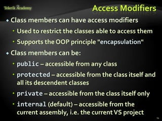Access Modifiers
 Class   members can have access modifiers
   Used to restrict the classes able to access them
   Supports the OOP principle "encapsulation"
 Class   members can be:
   public – accessible from any class
   protected – accessible from the class itself and
    all its descendent classes
   private – accessible from the class itself only
   internal (default) – accessible from the
    current assembly, i.e. the current VS project
                                                       14
 