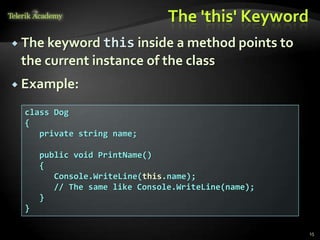 The 'this' Keyword
 The keyword this inside  a method points to
 the current instance of the class
 Example:

  class Dog
  {
     private string name;

      public void PrintName()
      {
         Console.WriteLine(this.name);
         // The same like Console.WriteLine(name);
      }
  }

                                                     15
 