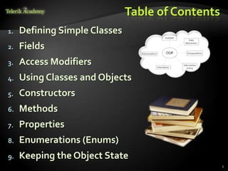 Table of Contents
1.   Defining Simple Classes
2.   Fields
3.   Access Modifiers
4.   Using Classes and Objects
5.   Constructors
6.   Methods
7.   Properties
8.   Enumerations (Enums)
9.   Keeping the Object State
                                                   2
 