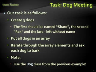 Task: Dog Meeting
   Our task is as follows:
     Create 3 dogs
      The first should be named “Sharo”, the second –
       “Rex” and the last – left without name
     Put all dogs in an array
     Iterate through the array elements and ask
      each dog to bark
     Note:
      Use the Dog class from the previous example!
                                                         22
 