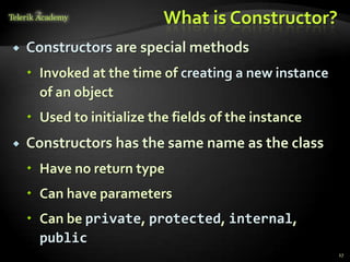 What is Constructor?
   Constructors are special methods
     Invoked at the time of creating a new instance
      of an object
     Used to initialize the fields of the instance
   Constructors has the same name as the class
     Have no return type
     Can have parameters
     Can be private, protected, internal,
      public
                                                       27
 