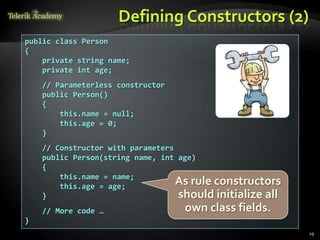 Defining Constructors (2)
public class Person
{
    private string name;
    private int age;
    // Parameterless constructor
    public Person()
    {
        this.name = null;
        this.age = 0;
    }
    // Constructor with parameters
    public Person(string name, int age)
    {
        this.name = name;
        this.age = age;
                                   As rule constructors
    }                              should initialize all
    // More code …                 own class fields.
}
                                                           29
 
