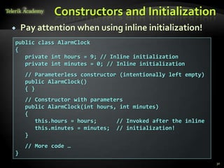 Constructors and Initialization
   Pay attention when using inline initialization!
public class AlarmClock
{
   private int hours = 9; // Inline initialization
   private int minutes = 0; // Inline initialization
     // Parameterless constructor (intentionally left empty)
     public AlarmClock()
     { }
     // Constructor with parameters
     public AlarmClock(int hours, int minutes)
     {
        this.hours = hours;      // Invoked after the inline
        this.minutes = minutes; // initialization!
     }
     // More code …
}
                                                               30
 