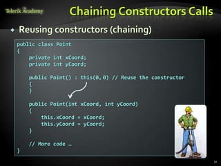 Chaining Constructors Calls
   Reusing constructors (chaining)
    public class Point
    {
        private int xCoord;
        private int yCoord;

        public Point() : this(0, 0) // Reuse the constructor
        {
        }

        public Point(int xCoord, int yCoord)
        {
            this.xCoord = xCoord;
            this.yCoord = yCoord;
        }

        // More code …
    }
                                                               31
 
