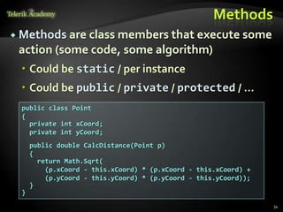 Methods
 Methods are class members that execute some
 action (some code, some algorithm)
  Could be static / per instance
  Could be public / private / protected / …
  public class Point
  {
    private int xCoord;
    private int yCoord;
      public double CalcDistance(Point p)
      {
        return Math.Sqrt(
          (p.xCoord - this.xCoord) * (p.xCoord - this.xCoord) +
          (p.yCoord - this.yCoord) * (p.yCoord - this.yCoord));
      }
  }
                                                                  34
 