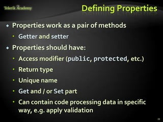 Defining Properties
   Properties work as a pair of methods
     Getter and setter
   Properties should have:
     Access modifier (public, protected, etc.)
     Return type
     Unique name
     Get and / or Set part
     Can contain code processing data in specific
      way, e.g. apply validation
                                                     39
 