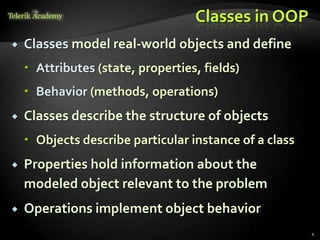 Classes in OOP
   Classes model real-world objects and define
     Attributes (state, properties, fields)
     Behavior (methods, operations)
   Classes describe the structure of objects
     Objects describe particular instance of a class
   Properties hold information about the
    modeled object relevant to the problem
   Operations implement object behavior
                                                        4
 