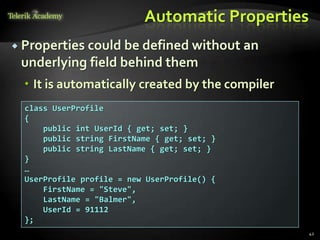 Automatic Properties
 Properties could be defined without an
 underlying field behind them
   It is automatically created by the compiler
  class UserProfile
  {
      public int UserId { get; set; }
      public string FirstName { get; set; }
      public string LastName { get; set; }
  }
  …
  UserProfile profile = new UserProfile() {
      FirstName = "Steve",
      LastName = "Balmer",
      UserId = 91112
  };
                                                  42
 