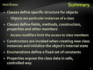 Summary
   Classes define specific structure for objects
     Objects are particular instances of a class
   Classes define fields, methods, constructors,
    properties and other members
     Access modifiers limit the access to class members
   Constructors are invoked when creating new class
    instances and initialize the object's internal state
   Enumerations define a fixed set of constants
   Properties expose the class data in safe,
    controlled way
                                                           53
 