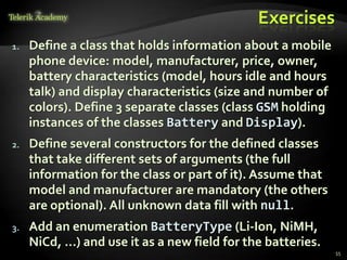 Exercises
1.   Define a class that holds information about a mobile
     phone device: model, manufacturer, price, owner,
     battery characteristics (model, hours idle and hours
     talk) and display characteristics (size and number of
     colors). Define 3 separate classes (class GSM holding
     instances of the classes Battery and Display).
2.   Define several constructors for the defined classes
     that take different sets of arguments (the full
     information for the class or part of it). Assume that
     model and manufacturer are mandatory (the others
     are optional). All unknown data fill with null.
3.   Add an enumeration BatteryType (Li-Ion, NiMH,
     NiCd, …) and use it as a new field for the batteries.
                                                             55
 