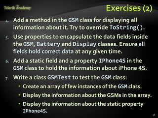 Exercises (2)
4.   Add a method in the GSM class for displaying all
     information about it. Try to override ToString().
5.   Use properties to encapsulate the data fields inside
     the GSM, Battery and Display classes. Ensure all
     fields hold correct data at any given time.
6.   Add a static field and a property IPhone4S in the
     GSM class to hold the information about iPhone 4S.
7.   Write a class GSMTest to test the GSM class:
       Create an array of few instances of the GSM class.
       Display the information about the GSMs in the array.
       Display the information about the static property
        IPhone4S.
                                                               56
 