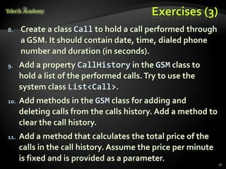 Exercises (3)
8.    Create a class Call to hold a call performed through
      a GSM. It should contain date, time, dialed phone
      number and duration (in seconds).
9.    Add a property CallHistory in the GSM class to
      hold a list of the performed calls. Try to use the
      system class List<Call>.
10.   Add methods in the GSM class for adding and
      deleting calls from the calls history. Add a method to
      clear the call history.
11.   Add a method that calculates the total price of the
      calls in the call history. Assume the price per minute
      is fixed and is provided as a parameter.
                                                               57
 