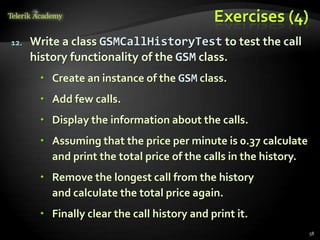 Exercises (4)
12.   Write a class GSMCallHistoryTest to test the call
      history functionality of the GSM class.
        Create an instance of the GSM class.
        Add few calls.
        Display the information about the calls.
        Assuming that the price per minute is 0.37 calculate
         and print the total price of the calls in the history.
        Remove the longest call from the history
         and calculate the total price again.
        Finally clear the call history and print it.
                                                                  58
 