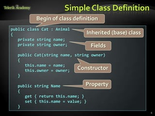 Simple Class Definition
          Begin of class definition
public class Cat : Animal
{                             Inherited (base) class
   private string name;
   private string owner;        Fields
  public Cat(string name, string owner)
  {
     this.name = name;
     this.owner = owner;   Constructor
  }

  public string Name           Property
  {
     get { return this.name; }
     set { this.name = value; }
  }
                                                       6
 
