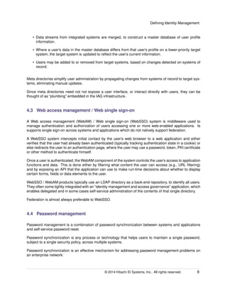 Deﬁning Identity Management
• Data streams from integrated systems are merged, to construct a master database of user proﬁle
information.
• Where a user’s data in the master database differs from that user’s proﬁle on a lower-priority target
system, the target system is updated to reﬂect the user’s current information.
• Users may be added to or removed from target systems, based on changes detected on systems of
record.
Meta directories simplify user administration by propagating changes from systems of record to target sys-
tems, eliminating manual updates.
Since meta directories need not not expose a user interface, or interact directly with users, they can be
thought of as “plumbing” embedded in the IAG infrastructure.
4.3 Web access management / Web single sign-on
A Web access management (WebAM) / Web single sign-on (WebSSO) system is middleware used to
manage authentication and authorization of users accessing one or more web-enabled applications. Is
supports single sign-on across systems and applications which do not natively support federation.
A WebSSO system intercepts initial contact by the user’s web browser to a web application and either
veriﬁes that the user had already been authenticated (typically tracking authentication state in a cookie) or
else redirects the user to an authentication page, where the user may use a password, token, PKI certiﬁcate
or other method to authenticate himself.
Once a user is authenticated, the WebAM component of the system controls the user’s access to application
functions and data. This is done either by ﬁltering what content the user can access (e.g., URL ﬁltering)
and by exposing an API that the application can use to make run-time decisions about whether to display
certain forms, ﬁelds or data elements to the user.
WebSSO / WebAM products typically use an LDAP directory as a back-end repository, to identify all users.
They often come tightly integrated with an “identity management and access governance” application, which
enables delegated and in some cases self-service administration of the contents of that single directory.
Federation is almost always preferable to WebSSO.
4.4 Password management
Password management is a combination of password synchronization between systems and applications
and self-service password reset.
Password synchronization is any process or technology that helps users to maintain a single password,
subject to a single security policy, across multiple systems.
Password synchronization is an effective mechanism for addressing password management problems on
an enterprise network:
© 2014 Hitachi ID Systems, Inc.. All rights reserved. 8
 
