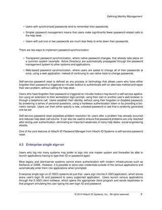 Deﬁning Identity Management
• Users with synchronized passwords tend to remember their passwords.
• Simpler password management means that users make signiﬁcantly fewer password-related calls to
the help desk.
• Users with just one or two passwords are much less likely to write down their passwords.
There are two ways to implement password synchronization:
• Transparent password synchronization, where native password changes, that already take place on
a common system (example: Active Directory) are automatically propagated through the password
management system to other systems and applications.
• Web-based password synchronization, where users are asked to change all of their passwords at
once, using a web application, instead of continuing to use native tools to change passwords.
Self-service password reset is deﬁned as any process or technology that allows users who have either
forgotten their password or triggered an intruder lockout to authenticate with an alternate method and repair
their own problem, without calling the help desk.
Users who have forgotten their password or triggered an intruder lockout may launch a self-service applica-
tion using an extension to their workstation login prompt, using their own or another user’s web browser or
through a telephone call. Users establish their identity, without using their forgotten or disabled password,
by answering a series of personal questions, using a hardware authentication token or by providing a bio-
metric sample. Users can then either specify a new, unlocked password or ask that a randomly generated
one be set.
Self-service password reset expedites problem resolution for users after a problem has already occurred
and reduces help desk call volume. It can also be used to ensure that password problems are only resolved
after strong user authentication, eliminating an important weakness of many help desks: social engineering
attacks.
One of the core features of Hitachi ID Password Manager from Hitachi ID Systems is self-service password
reset.
4.5 Enterprise single sign-on
Users who log into many systems may prefer to sign into one master system and thereafter be able to
launch applications having to type their ID or password again.
Most legacy and client/server systems cannot share authentication with modern infrastructures such as
Kerberos or SAML. However, it is possible to store user credentials outside of the various applications and
automatically enter them into applications when prompted.
Enterprise single sign-on (E-SSO) systems do just that: users sign into the E-SSO application, which stores
every user’s login ID and password to every supported application. Users launch various applications
through the E-SSO client software, which opens the appropriate client program and sends keystrokes to
that program simulating the user typing his own login ID and password.
© 2014 Hitachi ID Systems, Inc.. All rights reserved. 9
 